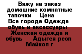 Вяжу на заказ домашние комнатные тапочки. › Цена ­ 800 - Все города Одежда, обувь и аксессуары » Женская одежда и обувь   . Адыгея респ.,Майкоп г.